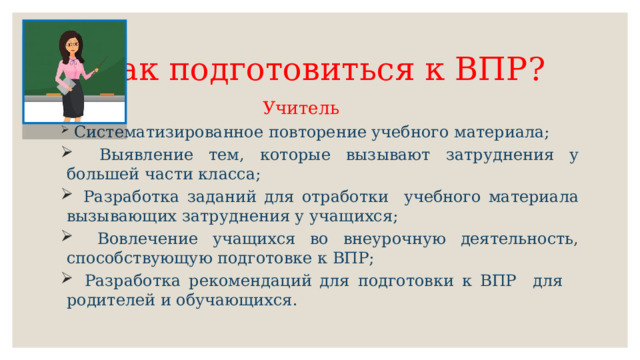 Как подготовиться к ВПР?  Учитель   Систематизированное повторение учебного материала;  Выявление тем, которые вызывают затруднения у большей части класса;  Разработка заданий для отработки учебного материала вызывающих затруднения у учащихся;  Вовлечение учащихся во внеурочную деятельность, способствующую подготовке к ВПР;  Разработка рекомендаций для подготовки к ВПР для родителей и обучающихся. 