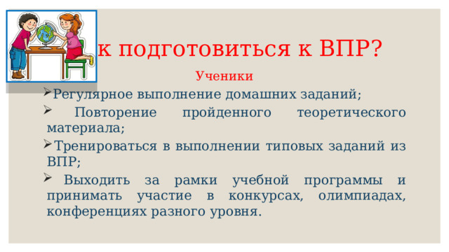Как подготовиться к ВПР? Ученики  Регулярное выполнение домашних заданий;  Повторение пройденного теоретического материала;  Тренироваться в выполнении типовых заданий из ВПР;  Выходить за рамки учебной программы и принимать участие в конкурсах, олимпиадах, конференциях разного уровня. 