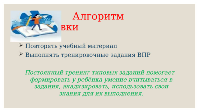  Алгоритм подготовки  Повторять учебный материал  Выполнять тренировочные задания ВПР Постоянный тренинг типовых заданий помогает формировать у ребёнка умение вчитываться в задания, анализировать, использовать свои знания для их выполнения. 