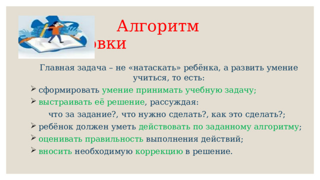  Алгоритм подготовки   Главная задача – не «натаскать» ребёнка, а развить умение учиться, то есть:  сформировать умение принимать учебную задачу;  выстраивать её решение , рассуждая: что за задание?, что нужно сделать?, как это сделать?;  ребёнок должен уметь действовать по заданному алгоритму ;  оценивать правильность выполнения действий;  вносить необходимую коррекцию в решение. 