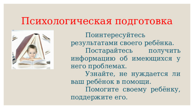 Психологическая подготовка   Поинтересуйтесь результатами своего ребёнка.   Постарайтесь получить информацию об имеющихся у него проблемах.   Узнайте, не нуждается ли ваш ребёнок в помощи.   Помогите своему ребёнку, поддержите его. 