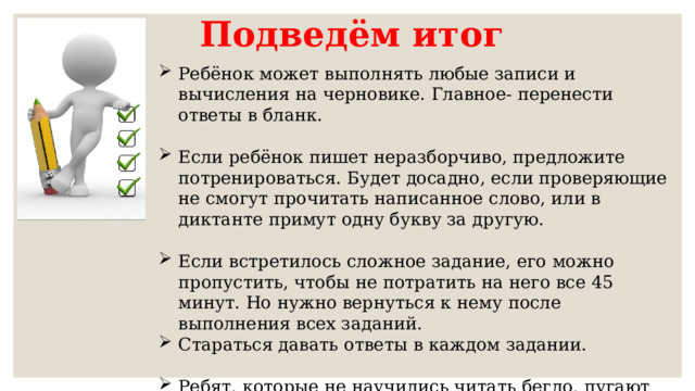 Подведём итог Ребёнок может выполнять любые записи и вычисления на черновике. Главное- перенести ответы в бланк. Если ребёнок пишет неразборчиво, предложите потренироваться. Будет досадно, если проверяющие не смогут прочитать написанное слово, или в диктанте примут одну букву за другую. Если встретилось сложное задание, его можно пропустить, чтобы не потратить на него все 45 минут. Но нужно вернуться к нему после выполнения всех заданий. Стараться давать ответы в каждом задании. Ребят, которые не научились читать бегло, пугают большие задания. В этом случае при подготовке упор стоит делать на чтение разных типов текста. 