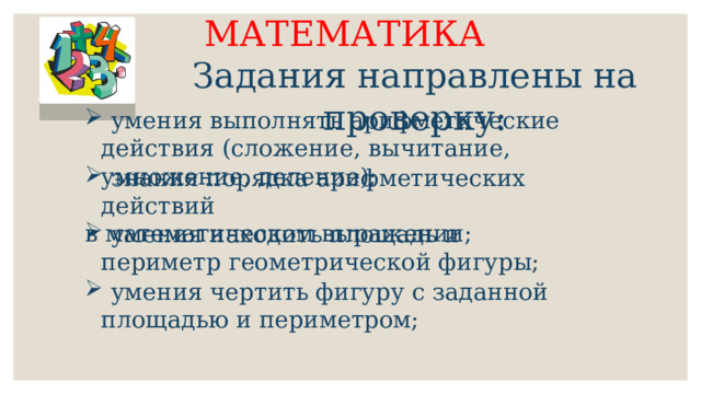 МАТЕМАТИКА Задания направлены на проверку:  умения выполнять арифметические действия (сложение, вычитание, умножение, деление);  знания порядка арифметических действий в математическом выражении;  умения находить площадь и периметр геометрической фигуры;  умения чертить фигуру с заданной площадью и периметром; 