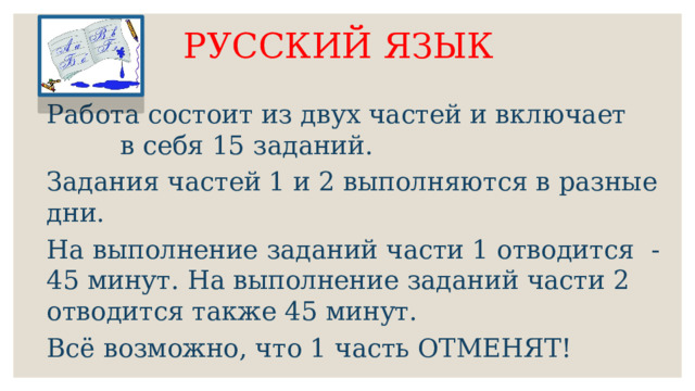 РУССКИЙ ЯЗЫК Работа состоит из двух частей и включает в себя 15 заданий. Задания частей 1 и 2 выполняются в разные дни. На выполнение заданий части 1 отводится - 45 минут. На выполнение заданий части 2 отводится также 45 минут. Всё возможно, что 1 часть ОТМЕНЯТ! 