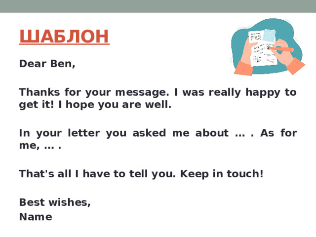 ШАБЛОН Dear Ben,  Thanks for your message. I was really happy to get it! I hope you are well.  In your letter you asked me about … . As for me, … .  That's all I have to tell you. Keep in touch!   Best wishes, Name 