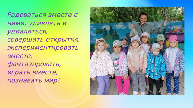 Радоваться вместе с ними, удивлять и удивляться, совершать открытия, экспериментировать вместе, фантазировать, играть вместе, познавать мир! 