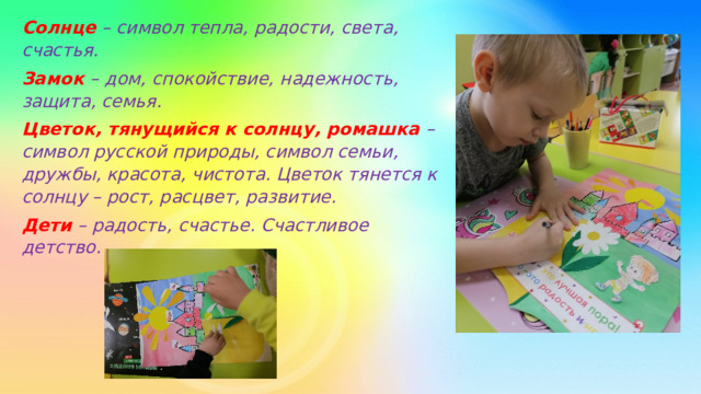 Солнце – символ тепла, радости, света, счастья. Замок – дом, спокойствие, надежность, защита, семья. Цветок, тянущийся к солнцу, ромашка – символ русской природы, символ семьи, дружбы, красота, чистота. Цветок тянется к солнцу – рост, расцвет, развитие. Дети – радость, счастье. Счастливое детство. 