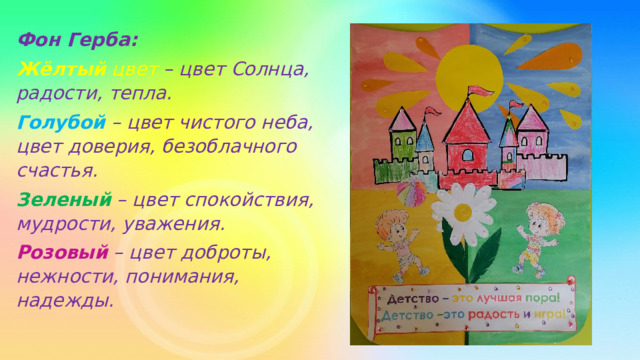 Фон Герба: Жёлтый цвет – цвет Солнца, радости, тепла. Голубой  – цвет чистого неба, цвет доверия, безоблачного счастья. Зеленый  – цвет спокойствия, мудрости, уважения. Розовый  – цвет доброты, нежности, понимания, надежды.   