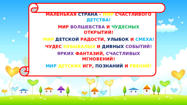 МАЛЕНЬКАЯ СТРАНА – МИР СЧАСТЛИВОГО ДЕТСТВА! МИР ВОЛШЕБСТВА И ЧУДЕСНЫХ ОТКРЫТИЙ! МИР  ДЕТСКОЙ РАДОСТИ, УЛЫБОК И СМЕХА! ЧУДЕС НЕБЫВАЛЫХ И ДИВНЫХ  СОБЫТИЙ! ЯРКИХ ФАНТАЗИЙ, СЧАСТЛИВЫХ МГНОВЕНИЙ! МИР  ДЕТСКИХ ИГР, ПОЗНАНИЙ И РВЕНИЙ!   