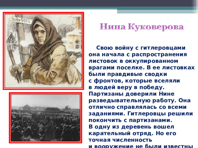  Свою войну с гитлеровцами она начала с распространения листовок в оккупированном врагами поселке. В ее листовках были правдивые сводки с фронтов, которые вселяли в людей веру в победу. Партизаны доверили Нине разведывательную работу. Она отлично справлялась со всеми заданиями. Гитлеровцы решили покончить с партизанами. В одну из деревень вошел карательный отряд. Но его точная численность и вооружение не были известны партизанам.  