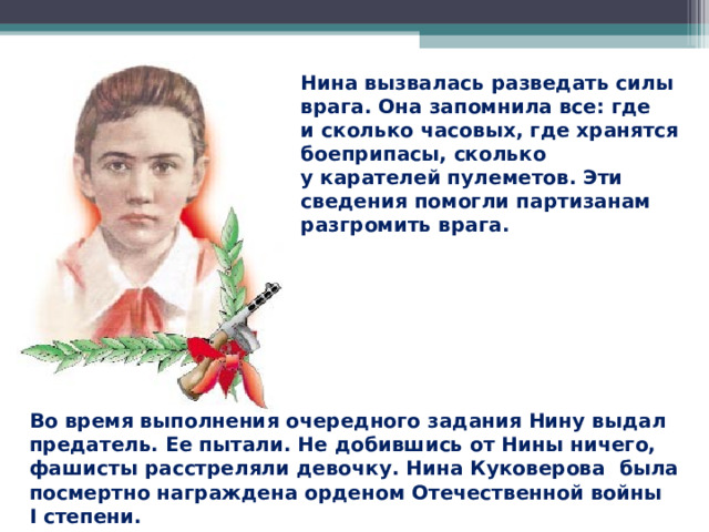 Нина вызвалась разведать силы врага. Она запомнила все: где и сколько часовых, где хранятся боеприпасы, сколько у карателей пулеметов. Эти сведения помогли партизанам разгромить врага. Во время выполнения очередного задания Нину выдал предатель. Ее пытали. Не добившись от Нины ничего, фашисты расстреляли девочку. Нина Куковерова была посмертно награждена орденом Отечественной войны I степени.  