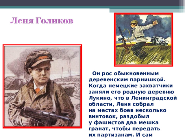  Он рос обыкновенным деревенским парнишкой. Когда немецкие захватчики заняли его родную деревню Лукино, что в Ленинградской области, Леня собрал на местах боев несколько винтовок, раздобыл у фашистов два мешка гранат, чтобы передать их партизанам. И сам остался в партизанском отряде.  