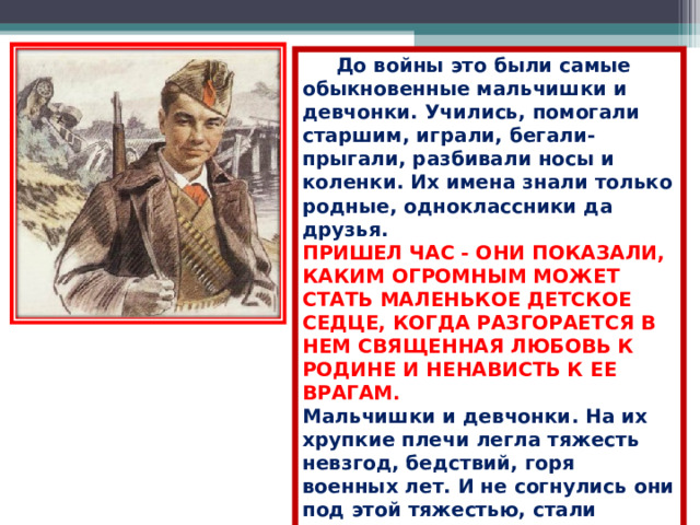  До войны это были самые обыкновенные мальчишки и девчонки. Учились, помогали старшим, играли, бегали-прыгали, разбивали носы и коленки. Их имена знали только родные, одноклассники да друзья. ПРИШЕЛ ЧАС - ОНИ ПОКАЗАЛИ, КАКИМ ОГРОМНЫМ МОЖЕТ СТАТЬ МАЛЕНЬКОЕ ДЕТСКОЕ СЕДЦЕ, КОГДА РАЗГОРАЕТСЯ В НЕМ СВЯЩЕННАЯ ЛЮБОВЬ К РОДИНЕ И НЕНАВИСТЬ К ЕЕ ВРАГАМ.  Мальчишки и девчонки. На их хрупкие плечи легла тяжесть невзгод, бедствий, горя военных лет. И не согнулись они под этой тяжестью, стали сильнее духом, мужественнее, выносливее.  