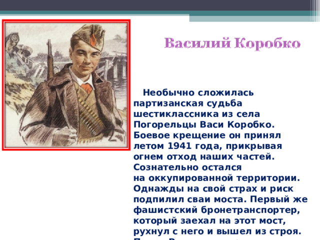  Необычно сложилась партизанская судьба шестиклассника из села Погорельцы Васи Коробко. Боевое крещение он принял летом 1941 года, прикрывая огнем отход наших частей. Сознательно остался на оккупированной территории. Однажды на свой страх и риск подпилил сваи моста. Первый же фашистский бронетранспортер, который заехал на этот мост, рухнул с него и вышел из строя. Потом Вася стал партизаном.  