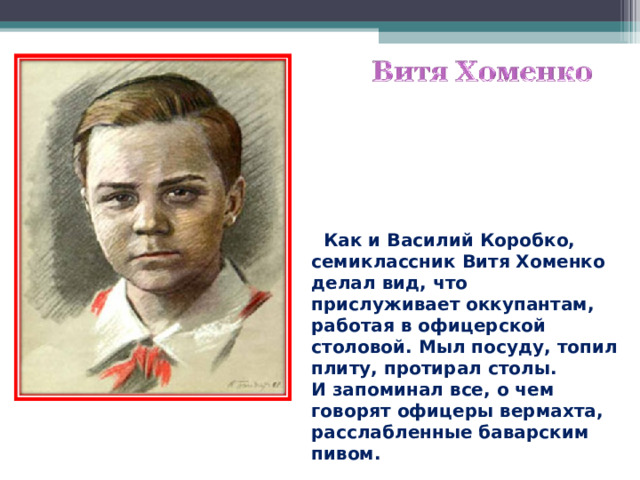  Как и Василий Коробко, семиклассник Витя Хоменко делал вид, что прислуживает оккупантам, работая в офицерской столовой. Мыл посуду, топил плиту, протирал столы. И запоминал все, о чем говорят офицеры вермахта, расслабленные баварским пивом.  