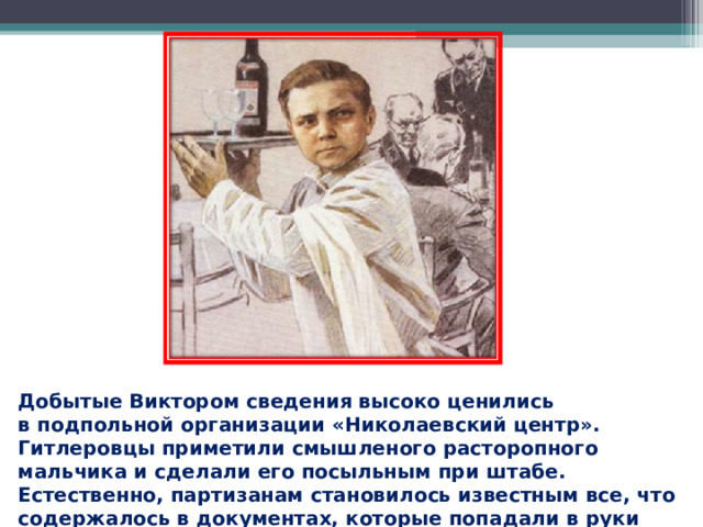 Добытые Виктором сведения высоко ценились в подпольной организации «Николаевский центр». Гитлеровцы приметили смышленого расторопного мальчика и сделали его посыльным при штабе. Естественно, партизанам становилось известным все, что содержалось в документах, которые попадали в руки Хоменко.  
