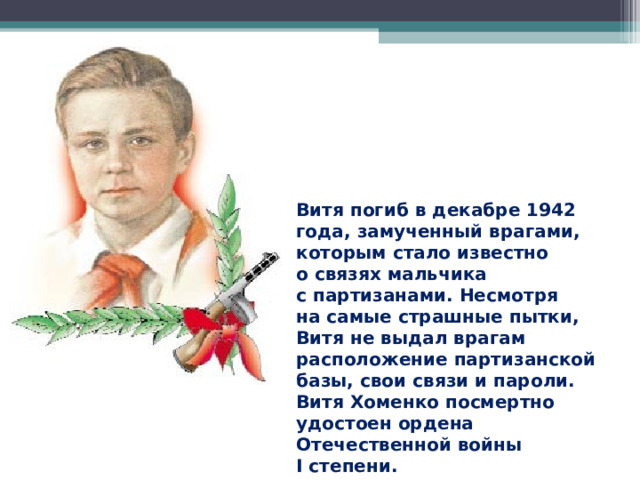 Витя погиб в декабре 1942 года, замученный врагами, которым стало известно о связях мальчика с партизанами. Несмотря на самые страшные пытки, Витя не выдал врагам расположение партизанской базы, свои связи и пароли. Витя Хоменко посмертно удостоен ордена Отечественной войны I степени.  