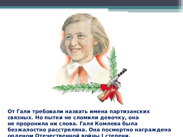 От Гали требовали назвать имена партизанских связных. Но пытки не сломили девочку, она не проронила ни слова. Галя Комлева была безжалостно расстреляна. Она посмертно награждена орденом Отечественной войны I степени.  