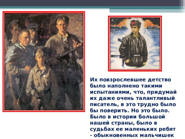 Их повзрослевшее детство было наполнено такими испытаниями, что, придумай их даже очень талантливый писатель, в это трудно было бы поверить. Но это было. Было в истории большой нашей страны, было в судьбах ее маленьких ребят - обыкновенных мальчишек и девчонок.  