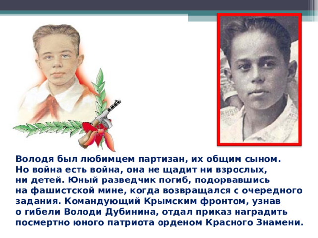 Володя был любимцем партизан, их общим сыном. Но война есть война, она не щадит ни взрослых, ни детей. Юный разведчик погиб, подорвавшись на фашистской мине, когда возвращался с очередного задания. Командующий Крымским фронтом, узнав о гибели Володи Дубинина, отдал приказ наградить посмертно юного патриота орденом Красного Знамени.  