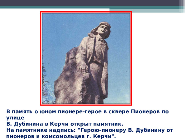 В память о юном пионере-герое в сквере Пионеров по улице В. Дубинина в Керчи открыт памятник.  На памятнике надпись: 
