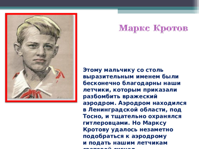 Этому мальчику со столь выразительным именем были бесконечно благодарны наши летчики, которым приказали разбомбить вражеский аэродром. Аэродром находился в Ленинградской области, под Тосно, и тщательно охранялся гитлеровцами. Но Марксу Кротову удалось незаметно подобраться к аэродрому и подать нашим летчикам световой сигнал.  