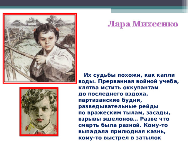  Их судьбы похожи, как капли воды. Прерванная войной учеба, клятва мстить оккупантам до последнего вздоха, партизанские будни, разведывательные рейды по вражеским тылам, засады, взрывы эшелонов… Разве что смерть была разной. Кому-то выпадала прилюдная казнь, кому-то выстрел в затылок в глухом подвале.  