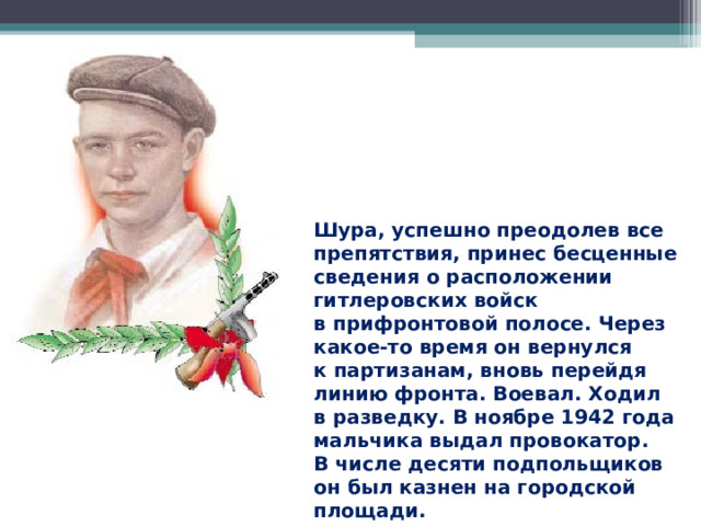 Шура, успешно преодолев все препятствия, принес бесценные сведения о расположении гитлеровских войск в прифронтовой полосе. Через какое-то время он вернулся к партизанам, вновь перейдя линию фронта. Воевал. Ходил в разведку. В ноябре 1942 года мальчика выдал провокатор. В числе десяти подпольщиков он был казнен на городской площади.  