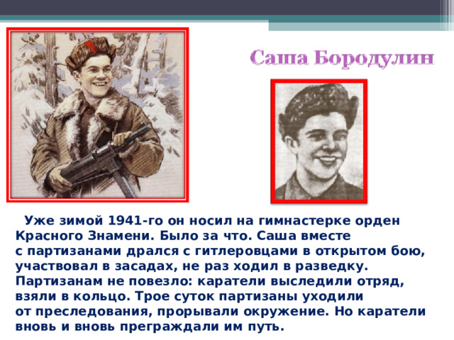  Уже зимой 1941-го он носил на гимнастерке орден Красного Знамени. Было за что. Саша вместе с партизанами дрался с гитлеровцами в открытом бою, участвовал в засадах, не раз ходил в разведку. Партизанам не повезло: каратели выследили отряд, взяли в кольцо. Трое суток партизаны уходили от преследования, прорывали окружение. Но каратели вновь и вновь преграждали им путь.  