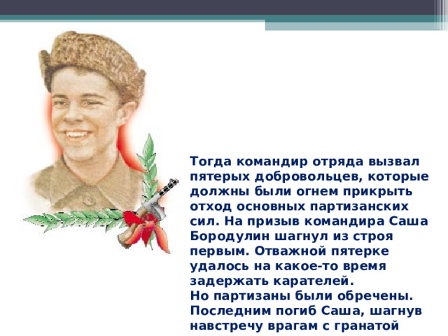 Тогда командир отряда вызвал пятерых добровольцев, которые должны были огнем прикрыть отход основных партизанских сил. На призыв командира Саша Бородулин шагнул из строя первым. Отважной пятерке удалось на какое-то время задержать карателей. Но партизаны были обречены. Последним погиб Саша, шагнув навстречу врагам с гранатой в руках.  