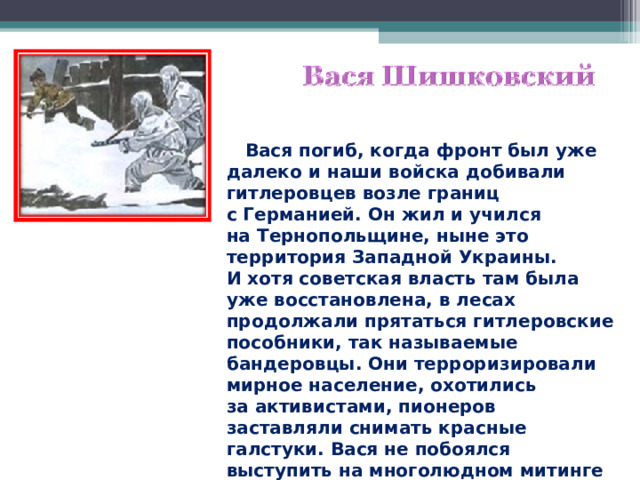  Вася погиб, когда фронт был уже далеко и наши войска добивали гитлеровцев возле границ с Германией. Он жил и учился на Тернопольщине, ныне это территория Западной Украины. И хотя советская власть там была уже восстановлена, в лесах продолжали прятаться гитлеровские пособники, так называемые бандеровцы. Они терроризировали мирное население, охотились за активистами, пионеров заставляли снимать красные галстуки. Вася не побоялся выступить на многолюдном митинге и сказать, что он и его друзья будут носить красные галстуки.  