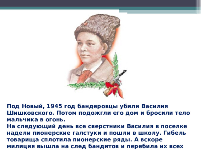 Под Новый, 1945 год бандеровцы убили Василия Шишковского. Потом подожгли его дом и бросили тело мальчика в огонь. На следующий день все сверстники Василия в поселке надели пионерские галстуки и пошли в школу. Гибель товарища сплотила пионерские ряды. А вскоре милиция вышла на след бандитов и перебила их всех до одного.  