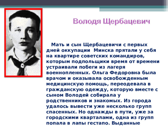  Мать и сын Щербацевичи с первых дней оккупации Минска прятали у себя на квартире советских командиров, которым подпольщики время от времени устраивали побеги из лагеря военнопленных. Ольга Федоровна была врачом и оказывала освобожденным медицинскую помощь, переодевала в гражданскую одежду, которую вместе с сыном Володей собирала у родственников и знакомых. Из города удалось вывести уже несколько групп спасенных. Но однажды в пути, уже за городскими кварталами, одна из групп попала в лапы гестапо. Выданные предателем, сын и мать попали в фашистские застенки. Выдержали все пытки.  