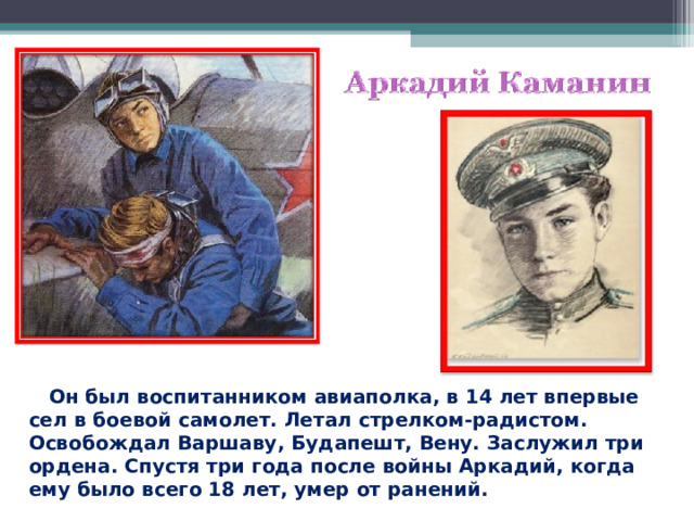  Он был воспитанником авиаполка, в 14 лет впервые сел в боевой самолет. Летал стрелком-радистом. Освобождал Варшаву, Будапешт, Вену. Заслужил три ордена. Спустя три года после войны Аркадий, когда ему было всего 18 лет, умер от ранений.  