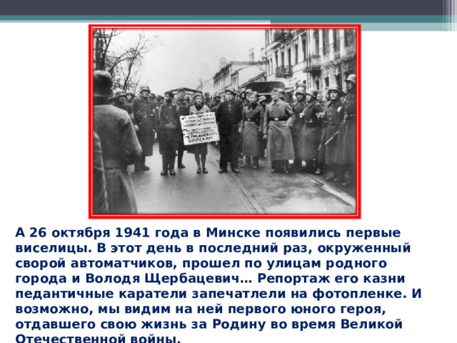 А 26 октября 1941 года в Минске появились первые виселицы. В этот день в последний раз, окруженный сворой автоматчиков, прошел по улицам родного города и Володя Щербацевич… Репортаж его казни педантичные каратели запечатлели на фотопленке. И возможно, мы видим на ней первого юного героя, отдавшего свою жизнь за Родину во время Великой Отечественной войны.  
