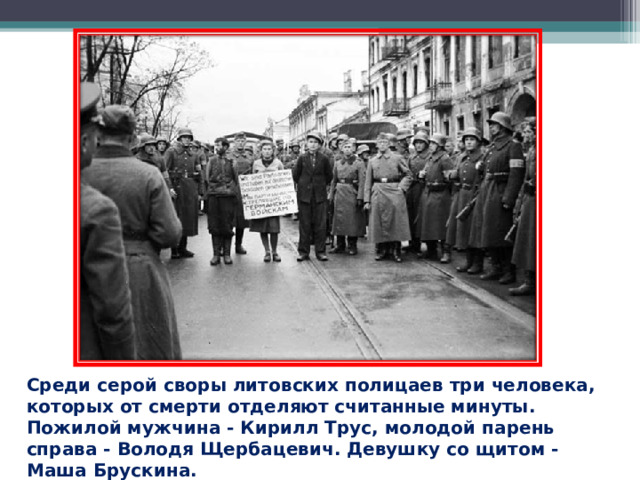 Среди серой своры литовских полицаев три человека, которых от смерти отделяют считанные минуты. Пожилой мужчина - Кирилл Трус, молодой парень справа - Володя Щербацевич. Девушку со щитом - Маша Брускина.  