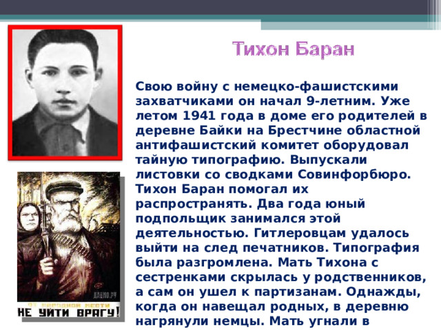 Свою войну с немецко-фашистскими захватчиками он начал 9-летним. Уже летом 1941 года в доме его родителей в деревне Байки на Брестчине областной антифашистский комитет оборудовал тайную типографию. Выпускали листовки со сводками Совинфорбюро. Тихон Баран помогал их распространять. Два года юный подпольщик занимался этой деятельностью. Гитлеровцам удалось выйти на след печатников. Типография была разгромлена. Мать Тихона с сестренками скрылась у родственников, а сам он ушел к партизанам. Однажды, когда он навещал родных, в деревню нагрянули немцы. Мать угнали в Германию, а парнишку избили. Он сильно заболел и остался в деревне.  