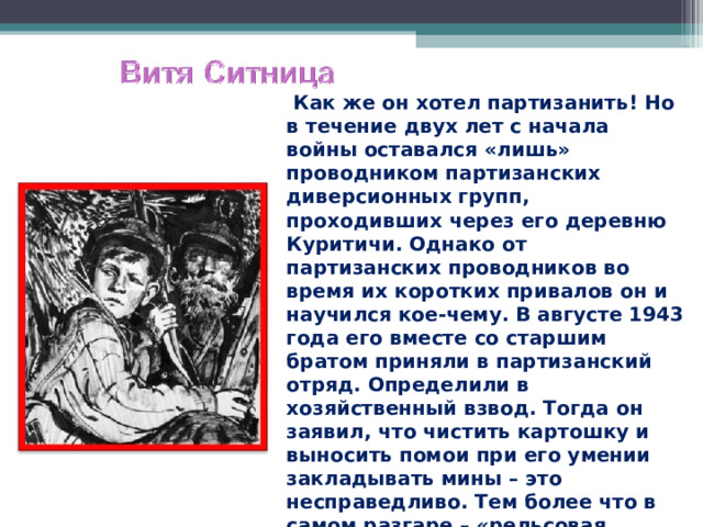  Как же он хотел партизанить! Но в течение двух лет с начала войны оставался «лишь» проводником партизанских диверсионных групп, проходивших через его деревню Куритичи. Однако от партизанских проводников во время их коротких привалов он и научился кое-чему. В августе 1943 года его вместе со старшим братом приняли в партизанский отряд. Определили в хозяйственный взвод. Тогда он заявил, что чистить картошку и выносить помои при его умении закладывать мины – это несправедливо. Тем более что в самом разгаре – «рельсовая война». И его стали брать на боевые задания.  