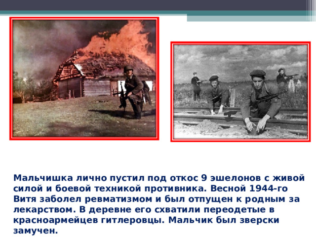Мальчишка лично пустил под откос 9 эшелонов с живой силой и боевой техникой противника. Весной 1944-го Витя заболел ревматизмом и был отпущен к родным за лекарством. В деревне его схватили переодетые в красноармейцев гитлеровцы. Мальчик был зверски замучен.  