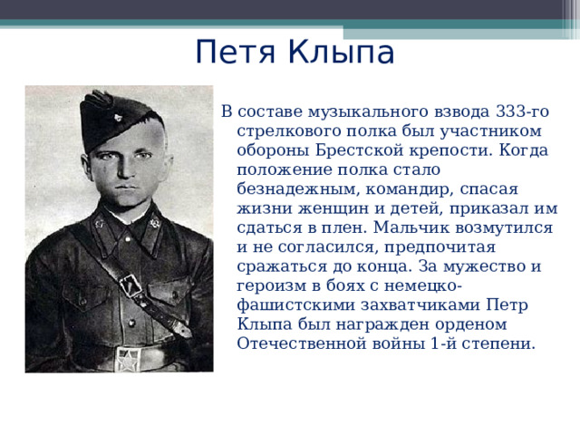 Петя Клыпа   В составе музыкального взвода 333-го стрелкового полка был участником обороны Брестской крепости. Когда положение полка стало безнадежным, командир, спасая жизни женщин и детей, приказал им сдаться в плен. Мальчик возмутился и не согласился, предпочитая сражаться до конца. За мужество и героизм в боях с немецко-фашистскими захватчиками Петр Клыпа был награжден орденом Отечественной войны 1-й степени. 
