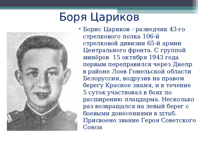  Боря Цариков Борис Цариков - разведчик 43-го стрелкового полка 106-й стрелковой дивизии 65-й армии Центрального фронта. С группой минёров 15 октября 1943 года первым переправился через Днепр в районе Лоев Гомельской области Белоруссии, водрузив на правом берегу Красное знамя, и в течение 5 суток участвовал в боях по расширению плацдарма. Несколько раз возвращался на левый берег с боевыми донесениями в штаб. Присвоено звание Героя Советского Союза   
