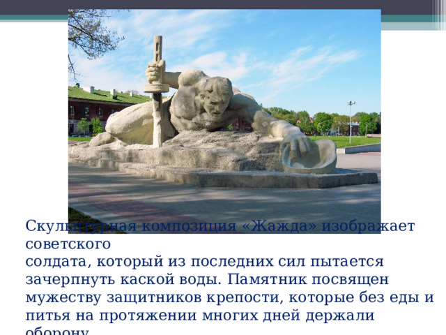 Скульптурная композиция «Жажда» изображает советского солдата, который из последних сил пытается зачерпнуть каской воды. Памятник посвящен мужеству защитников крепости, которые без еды и питья на протяжении многих дней держали оборону. 