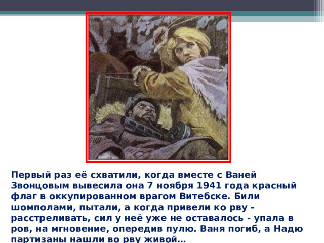 Первый раз её схватили, когда вместе с Ваней Звонцовым вывесила она 7 ноября 1941 года красный флаг в оккупированном врагом Витебске. Били шомполами, пытали, а когда привели ко рву - расстреливать, сил у неё уже не оставалось - упала в ров, на мгновение, опередив пулю. Ваня погиб, а Надю партизаны нашли во рву живой…  