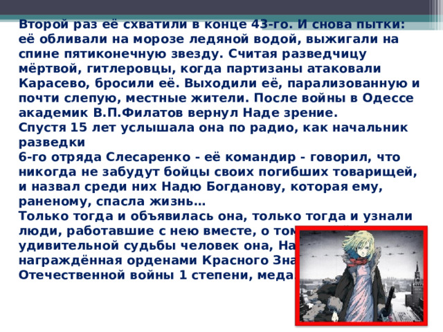 Второй раз её схватили в конце 43-го. И снова пытки: её обливали на морозе ледяной водой, выжигали на спине пятиконечную звезду. Считая разведчицу мёртвой, гитлеровцы, когда партизаны атаковали Карасево, бросили её. Выходили её, парализованную и почти слепую, местные жители. После войны в Одессе академик В.П.Филатов вернул Наде зрение. Спустя 15 лет услышала она по радио, как начальник разведки 6-го отряда Слесаренко - её командир - говорил, что никогда не забудут бойцы своих погибших товарищей, и назвал среди них Надю Богданову, которая ему, раненому, спасла жизнь…  Только тогда и объявилась она, только тогда и узнали люди, работавшие с нею вместе, о том, какой удивительной судьбы человек она, Надя Богданова, награждённая орденами Красного Знамени, Отечественной войны 1 степени, медалями.  