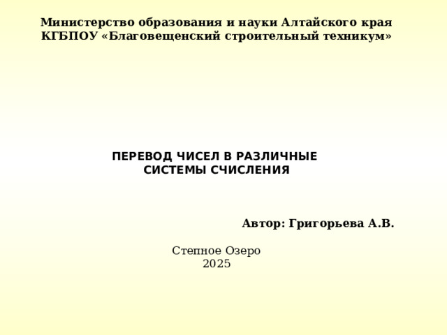 Министерство образования и науки Алтайского края КГБПОУ «Благовещенский строительный техникум»               ПЕРЕВОД ЧИСЕЛ В РАЗЛИЧНЫЕ СИСТЕМЫ СЧИСЛЕНИЯ   Автор: Григорьева А.В.  Степное Озеро 2025     