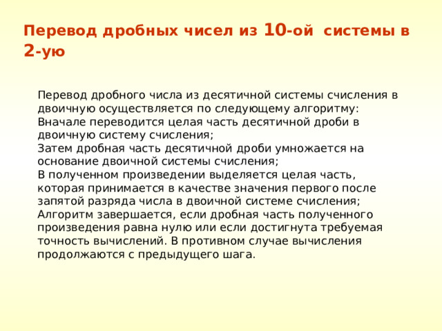Перевод дробных чисел из 10 -ой системы в 2 -ую Перевод дробного числа из десятичной системы счисления в двоичную осуществляется по следующему алгоритму: Вначале переводится целая часть десятичной дроби в двоичную систему счисления; Затем дробная часть десятичной дроби умножается на основание двоичной системы счисления; В полученном произведении выделяется целая часть, которая принимается в качестве значения первого после запятой разряда числа в двоичной системе счисления; Алгоритм завершается, если дробная часть полученного произведения равна нулю или если достигнута требуемая точность вычислений. В противном случае вычисления продолжаются с предыдущего шага. 