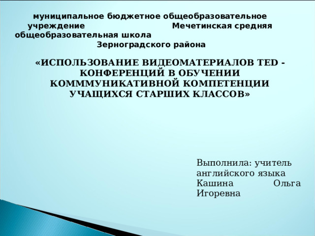 муниципальное бюджетное общеобразовательное учреждение Мечетинская средняя общеобразовательная школа Зерноградского района « ИСПОЛЬЗОВАНИЕ ВИДЕОМАТЕРИАЛОВ TED - КОНФЕРЕНЦИЙ В ОБУЧЕНИИ КОМММУНИКАТИВНОЙ КОМПЕТЕНЦИИ УЧАЩИХСЯ СТАРШИХ КЛАССОВ » Выполнила: учитель английского языка Кашина Ольга Игоревна 