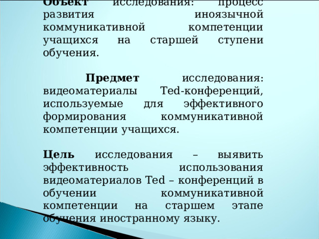 Объект исследования: процесс развития иноязычной коммуникативной компетенции учащихся на старшей ступени обучения.  Предмет исследования:  видеоматериалы Ted -конференций, используемые для эффективного формирования коммуникативной компетенции учащихся. Цель исследования – выявить эффективность использования видеоматериалов Ted – конференций в обучении коммуникативной компетенции на старшем этапе обучения иностранному языку.     