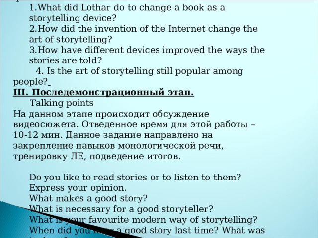 Watch the TED talk by Joe Sabia and answer these questions: What did Lothar do to change a book as a storytelling device? How did the invention of the Internet change the art of storytelling? How have different devices improved the ways the stories are told? What did Lothar do to change a book as a storytelling device? How did the invention of the Internet change the art of storytelling? How have different devices improved the ways the stories are told?  4. Is the art of storytelling still popular among people?  III . Последемонстрационный этап.  Talking points На данном этапе происходит обсуждение видеосюжета. Отведенное время для этой работы – 10-12 мин. Данное задание направлено на закрепление навыков монологической речи, тренировку ЛЕ, подведение итогов.   Do you like to read stories or to listen to them? Express your opinion. What makes a good story? What is necessary for a good storyteller? What is your favourite modern way of storytelling? When did you hear a good story last time? What was it about? What stories would you like to read in future? Do you like to read stories or to listen to them? Express your opinion. What makes a good story? What is necessary for a good storyteller? What is your favourite modern way of storytelling? When did you hear a good story last time? What was it about? What stories would you like to read in future? 