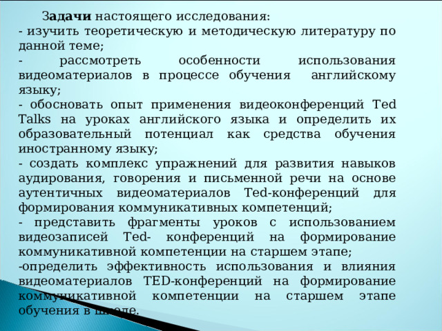    З адачи настоящего исследования: - изучить теоретическую и методическую литературу по данной теме; - рассмотреть особенности использования видеоматериалов в процессе обучения английскому языку; - обосновать опыт применения видеоконференций Ted Talks на уроках английского языка и определить их образовательный потенциал как средства обучения иностранному языку; - создать комплекс упражнений для развития навыков аудирования, говорения и письменной речи на основе аутентичных видеоматериалов Ted -конференций для формирования коммуникативных компетенций; - представить фрагменты уроков с использованием видеозаписей Ted - конференций на формирование коммуникативной компетенции на старшем этапе; -определить эффективность использования и влияния видеоматериалов T Е D -конференций на формирование коммуникативной компетенции на старшем этапе обучения в школе.  